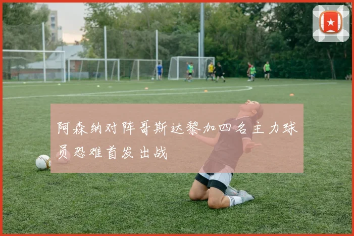 阿森纳对阵哥斯达黎加四名主力球员恐难首发出战