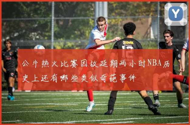 公牛热火比赛因故延期两小时NBA历史上还有哪些类似奇葩事件