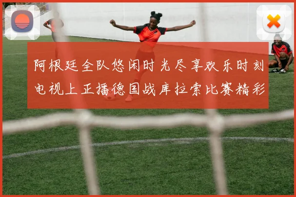 阿根廷全队悠闲时光尽享欢乐时刻电视上正播德国战库拉索比赛精彩瞬间
