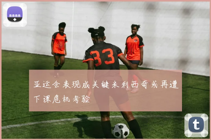 亚运会表现成关键米利西奇或再遭下课危机考验