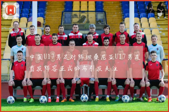 中国U17男足对阵坦桑尼亚U17男足首发阵容正式公布引发关注
