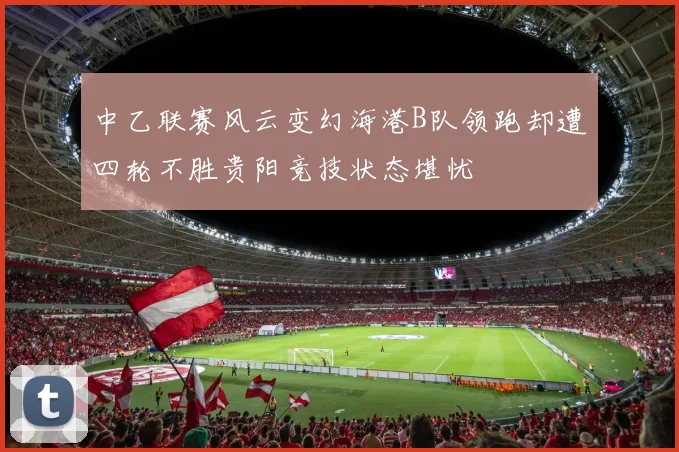 中乙联赛风云变幻海港B队领跑却遭四轮不胜贵阳竞技状态堪忧