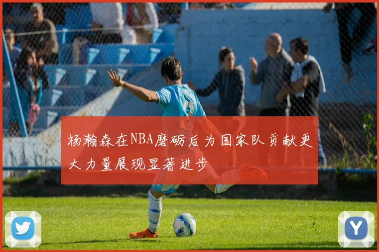 杨瀚森在NBA磨砺后为国家队贡献更大力量展现显著进步