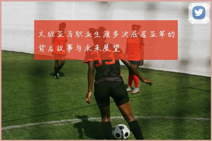 文班亚马职业生涯多次屈居亚军的背后故事与未来展望