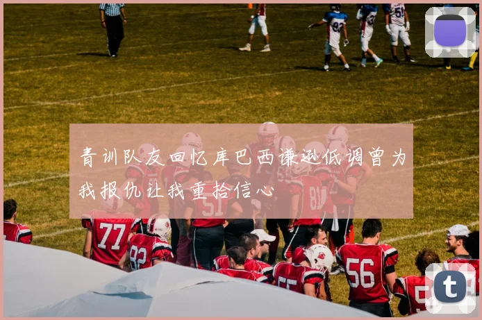 青训队友回忆库巴西谦逊低调曾为我报仇让我重拾信心