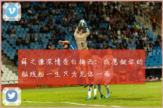 薛之谦深情告白梅西：我愿做你的脑残粉一生只为见你一面