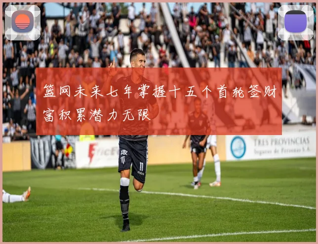 篮网未来七年掌握十五个首轮签财富积累潜力无限