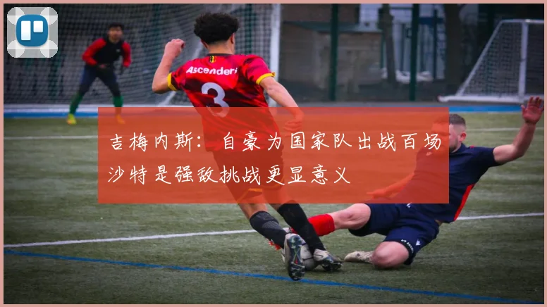 吉梅内斯：自豪为国家队出战百场沙特是强敌挑战更显意义