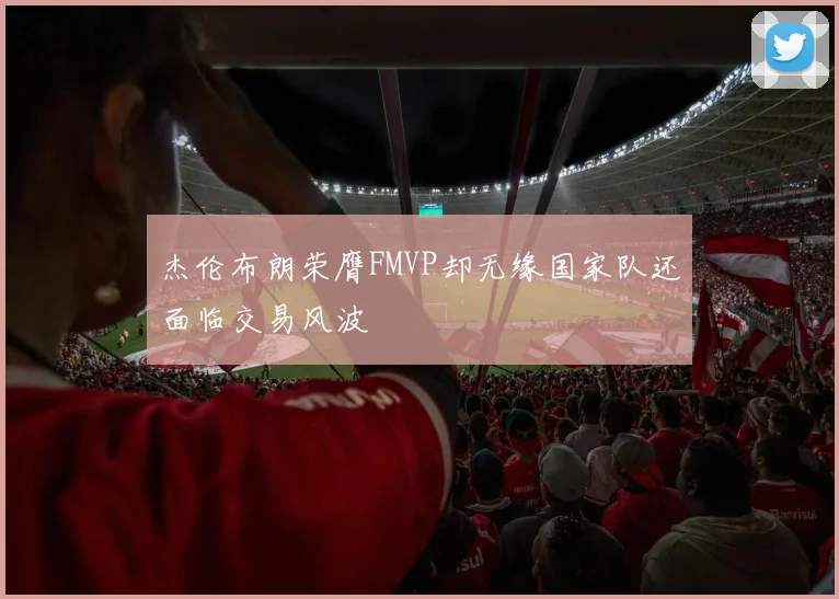 杰伦布朗荣膺FMVP却无缘国家队还面临交易风波