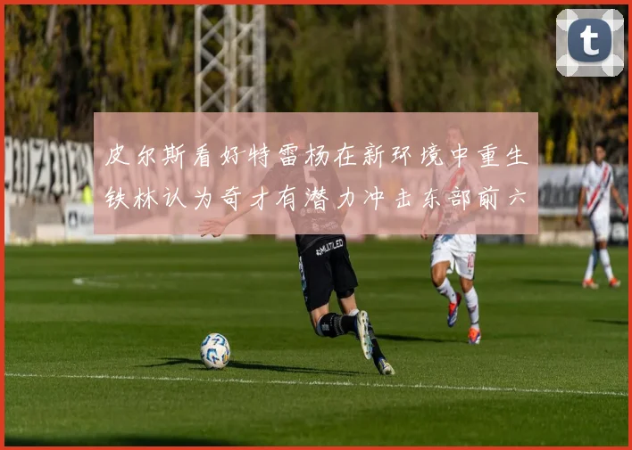 皮尔斯看好特雷杨在新环境中重生铁林认为奇才有潜力冲击东部前六名