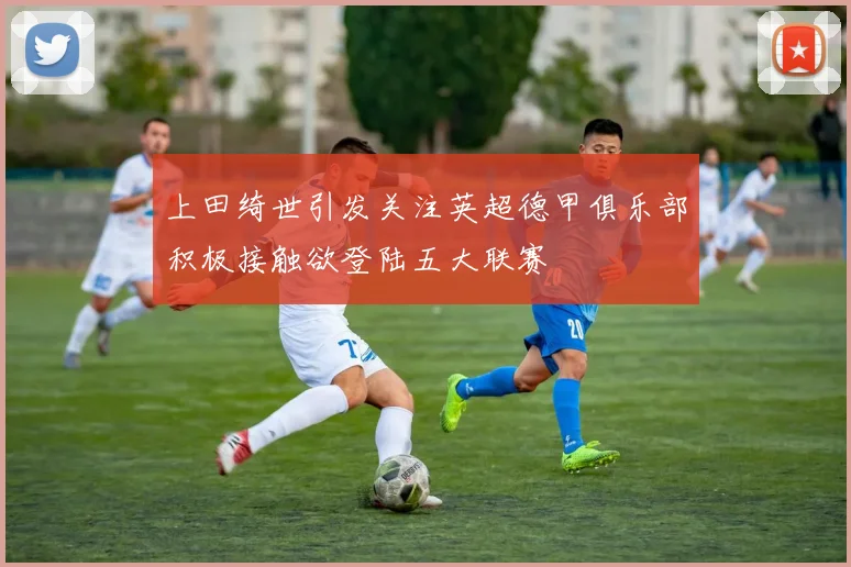 上田绮世引发关注英超德甲俱乐部积极接触欲登陆五大联赛
