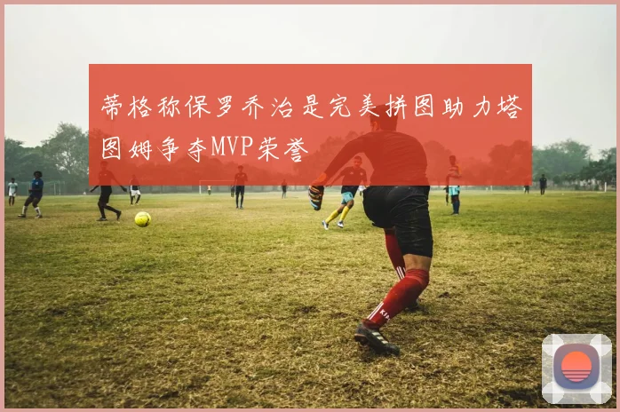 蒂格称保罗乔治是完美拼图助力塔图姆争夺MVP荣誉