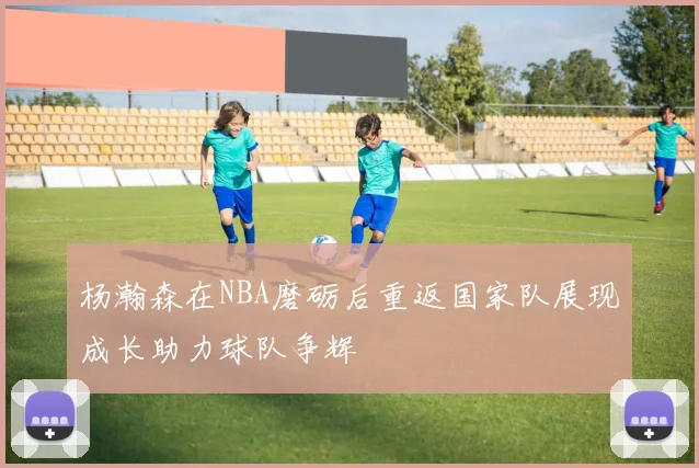 杨瀚森在NBA磨砺后重返国家队展现成长助力球队争辉